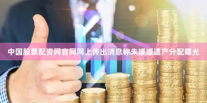 中国股票配资网官网网上传出消息称朱媛媛遗产分配曝光