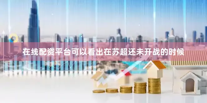 在线配资平台可以看出在苏超还未开战的时候