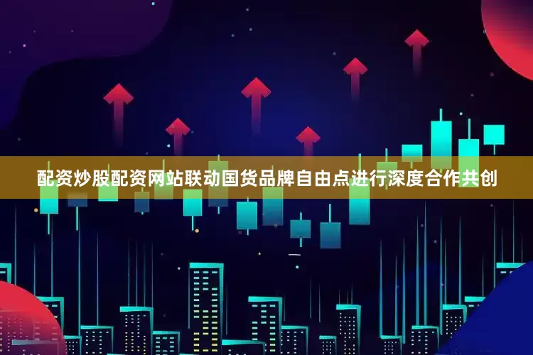 配资炒股配资网站联动国货品牌自由点进行深度合作共创
