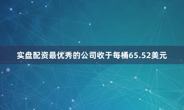 实盘配资最优秀的公司收于每桶65.52美元
