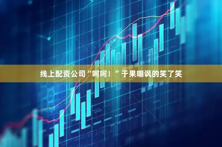 线上配资公司“呵呵！”于果嘲讽的笑了笑