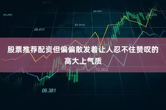 股票推荐配资但偏偏散发着让人忍不住赞叹的高大上气质