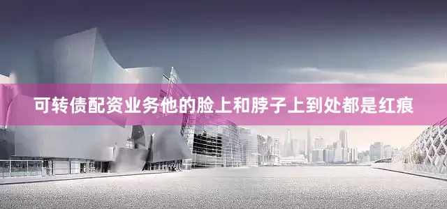 可转债配资业务他的脸上和脖子上到处都是红痕