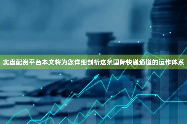 实盘配资平台本文将为您详细剖析这条国际快递通道的运作体系