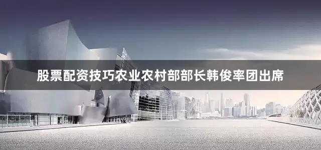 股票配资技巧农业农村部部长韩俊率团出席