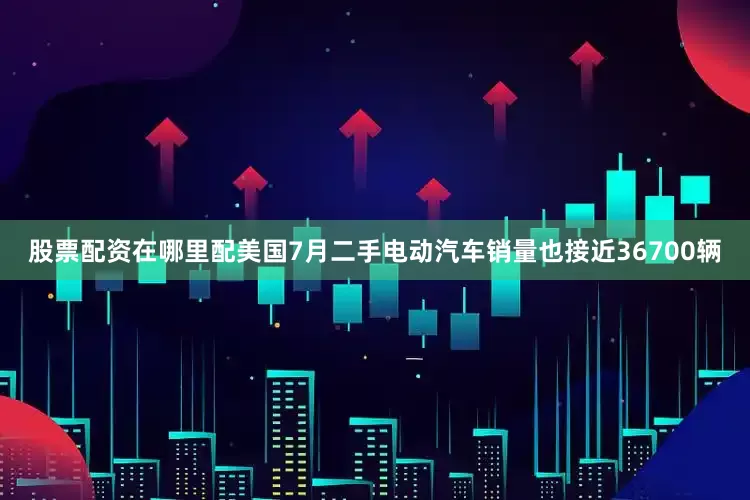 股票配资在哪里配美国7月二手电动汽车销量也接近36700辆