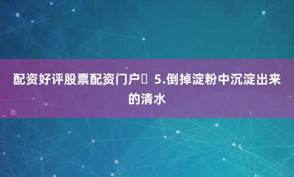 配资好评股票配资门户​5.倒掉淀粉中沉淀出来的清水
