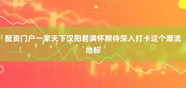 配资门户一家天下汉阳君满怀期待深入打卡这个潮流地标