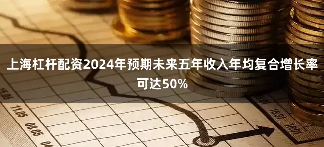 上海杠杆配资2024年预期未来五年收入年均复合增长率可达50%