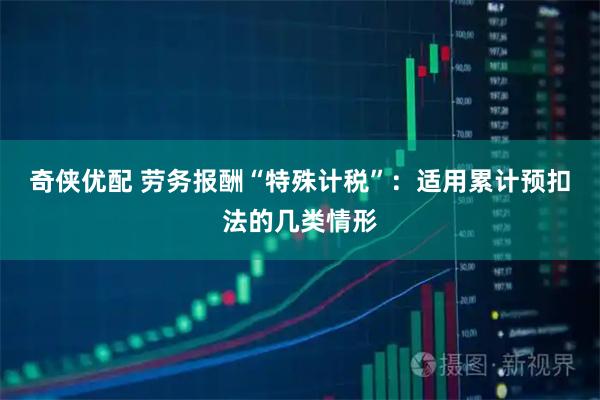 奇侠优配 劳务报酬“特殊计税”：适用累计预扣法的几类情形