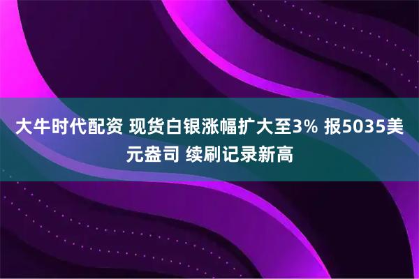 大牛时代配资 现货白银涨幅扩大至3% 报5035美元盎司 续刷记录新高