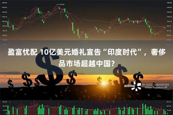 盈富忧配 10亿美元婚礼宣告“印度时代”，奢侈品市场超越中国？