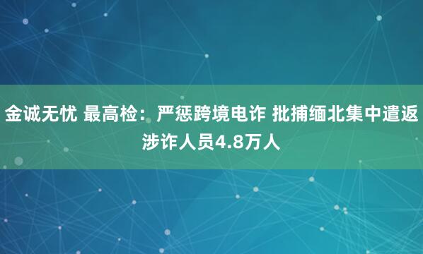 金诚无忧 最高检：严惩跨境电诈 批捕缅北集中遣返涉诈人员4.8万人