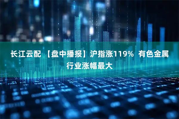长江云配 【盘中播报】沪指涨119%  有色金属行业涨幅最大