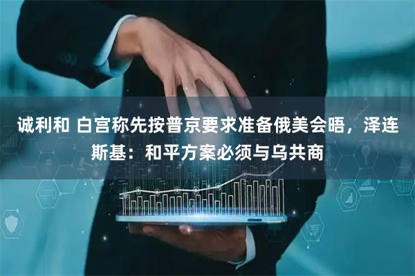 诚利和 白宫称先按普京要求准备俄美会晤，泽连斯基：和平方案必须与乌共商