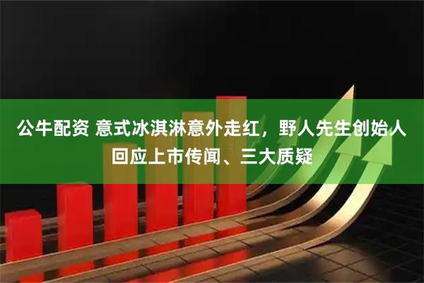 公牛配资 意式冰淇淋意外走红，野人先生创始人回应上市传闻、三大质疑