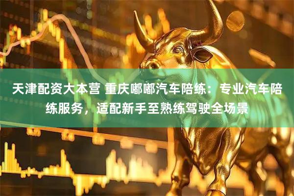 天津配资大本营 重庆嘟嘟汽车陪练：专业汽车陪练服务，适配新手至熟练驾驶全场景