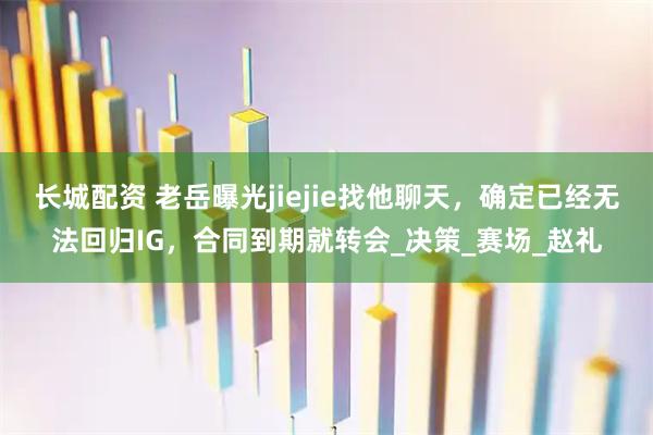 长城配资 老岳曝光jiejie找他聊天，确定已经无法回归IG，合同到期就转会_决策_赛场_赵礼