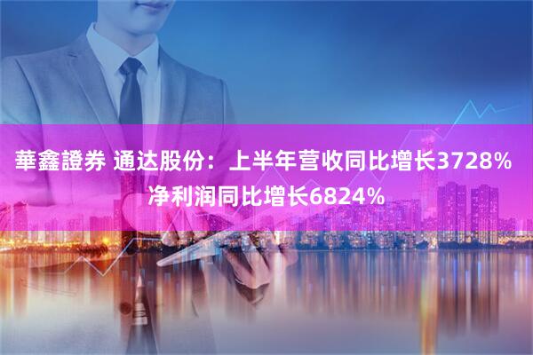 華鑫證券 通达股份：上半年营收同比增长3728% 净利润同比增长6824%