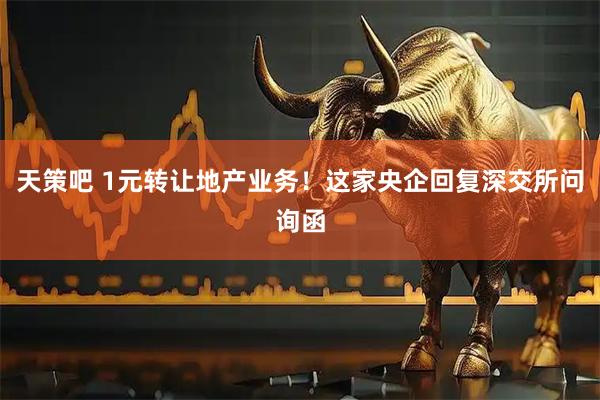 天策吧 1元转让地产业务！这家央企回复深交所问询函