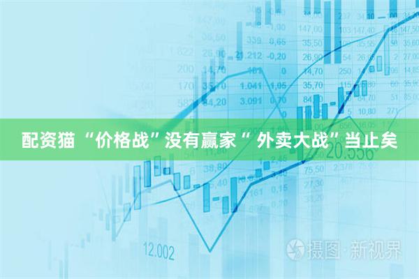 配资猫 “价格战”没有赢家“ 外卖大战”当止矣