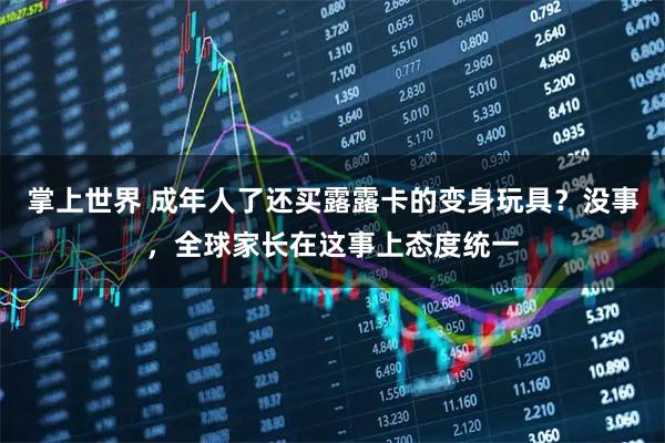 掌上世界 成年人了还买露露卡的变身玩具？没事，全球家长在这事上态度统一