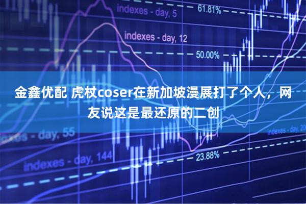 金鑫优配 虎杖coser在新加坡漫展打了个人，网友说这是最还原的二创