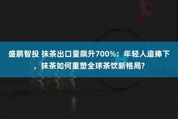 盛鹏智投 抹茶出口量飙升700%：年轻人追捧下，抹茶如何重塑全球茶饮新格局?