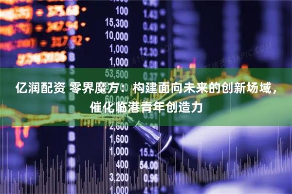 亿润配资 零界魔方：构建面向未来的创新场域，催化临港青年创造力