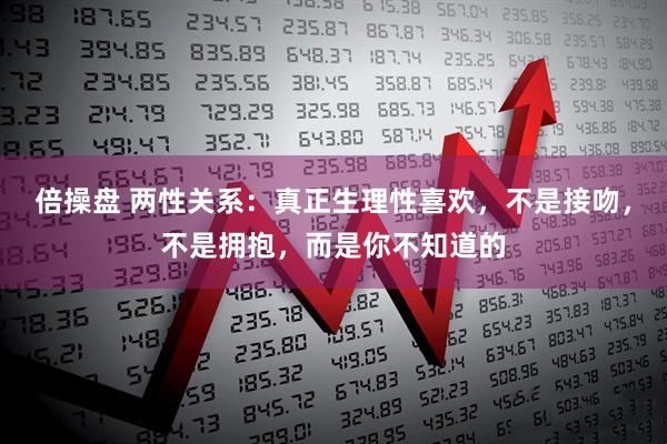 倍操盘 两性关系：真正生理性喜欢，不是接吻，不是拥抱，而是你不知道的