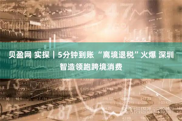 贝盈网 实探｜5分钟到账 “离境退税”火爆 深圳智造领跑跨境消费