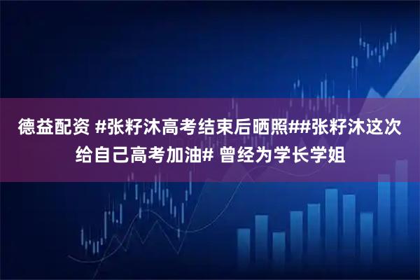 德益配资 #张籽沐高考结束后晒照##张籽沐这次给自己高考加油# 曾经为学长学姐