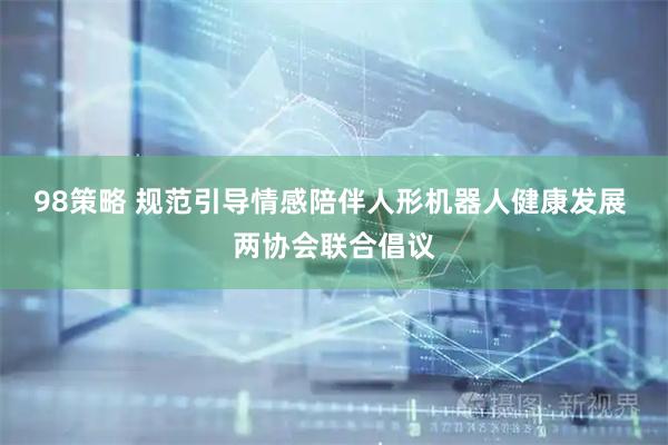 98策略 规范引导情感陪伴人形机器人健康发展 两协会联合倡议