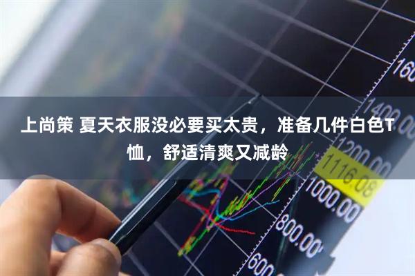 上尚策 夏天衣服没必要买太贵，准备几件白色T恤，舒适清爽又减龄