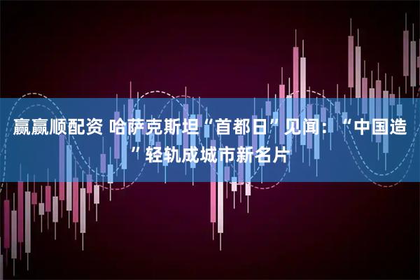 赢赢顺配资 哈萨克斯坦“首都日”见闻：“中国造”轻轨成城市新名片