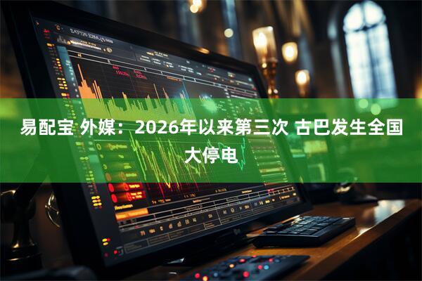 易配宝 外媒：2026年以来第三次 古巴发生全国大停电