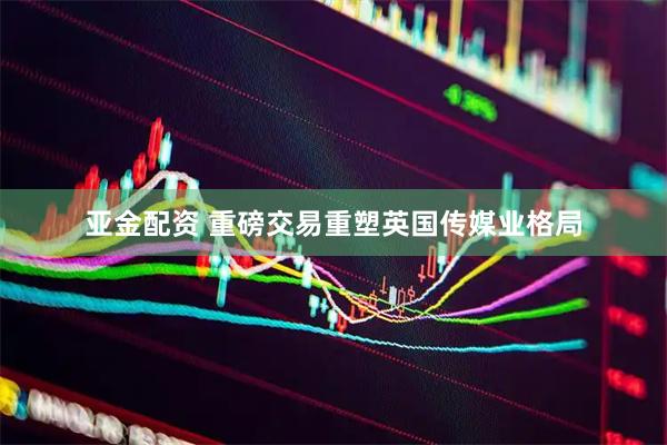 亚金配资 重磅交易重塑英国传媒业格局