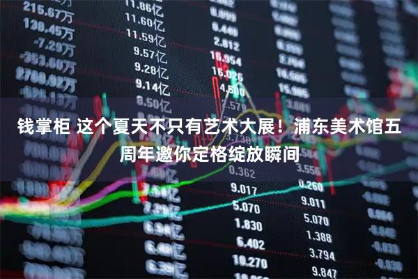 钱掌柜 这个夏天不只有艺术大展！浦东美术馆五周年邀你定格绽放瞬间
