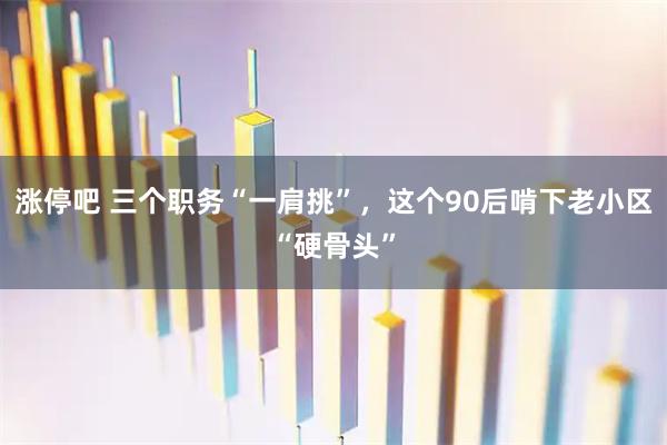 涨停吧 三个职务“一肩挑”，这个90后啃下老小区“硬骨头”
