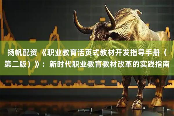 扬帆配资 《职业教育活页式教材开发指导手册（第二版）》：新时代职业教育教材改革的实践指南