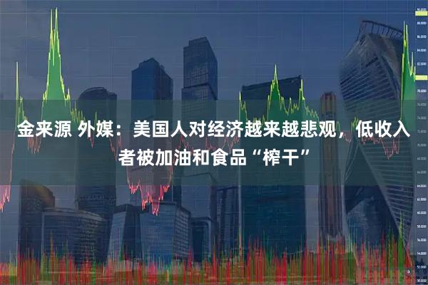 金来源 外媒：美国人对经济越来越悲观，低收入者被加油和食品“榨干”