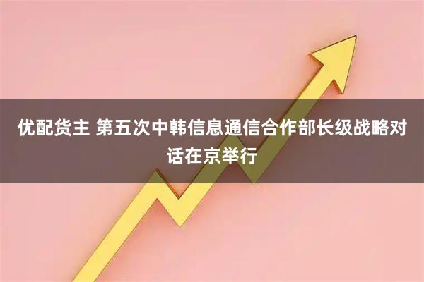 优配货主 第五次中韩信息通信合作部长级战略对话在京举行