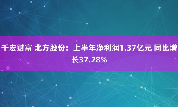 千宏财富 北方股份：上半年净利润1.37亿元 同比增长37.28%